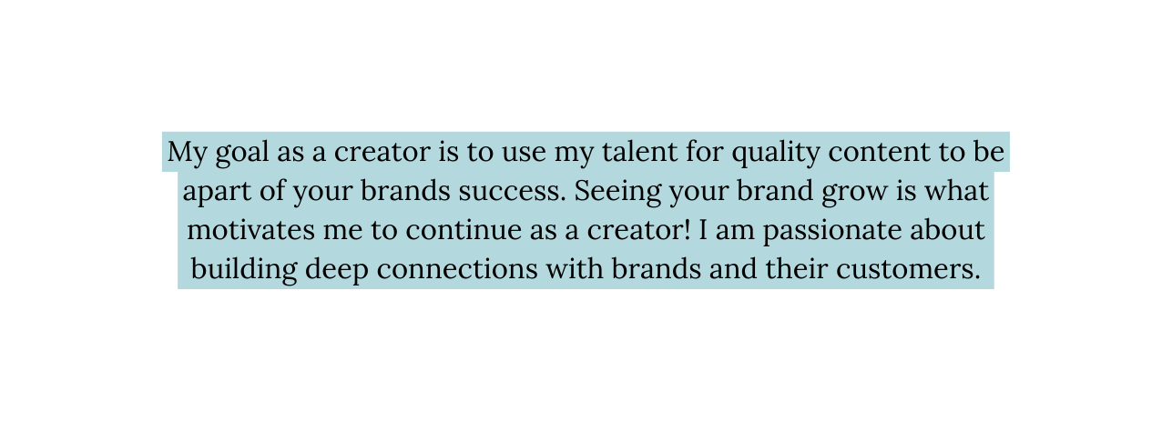 My goal as a creator is to use my talent for quality content to be apart of your brands success Seeing your brand grow is what motivates me to continue as a creator I am passionate about building deep connections with brands and their customers